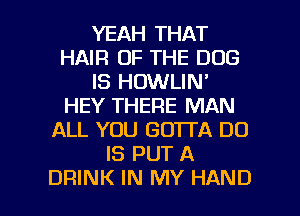 YEAH THAT
HAIR OF THE DOG
IS HOWLIN'
HEY THERE MAN
ALL YOU GOTTA DO
IS PUT A

DRINK IN MY HAND l