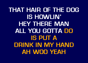 THAT HAIR OF THE DOG
IS HOWLIN'

HEY THERE MAN
ALL YOU GOTTA DO
IS PUT A
DRINK IN MY HAND
AH WOO YEAH