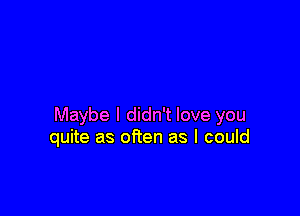 Maybe I didn't love you
quite as often as I could