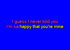 I guess I nevertold you

I'm so happy that you're mine