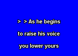 As he begins

to raise his voice

you lower yours