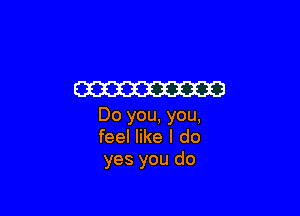 W3

Do you, you,
feel like I do
yes you do