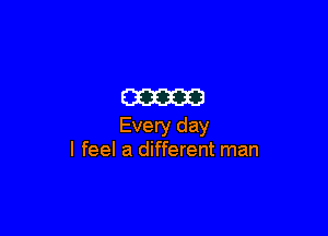 m

Every day
I feel a different man