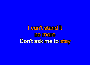 I can't stand it

no more
Don't ask me to stay