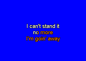 I can't stand it

no more
I'm goin' away