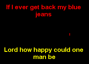 lfl ever get back my blue
jeans

Lord how happy could one
Inanbe