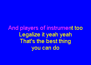 And players of instrument too

Legalize it yeah yeah
That's the best thing
you can do