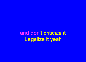 and don't criticize it
Legalize it yeah