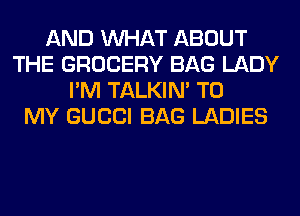 AND WHAT ABOUT
THE GROCERY BAG LADY
I'M TALKIN' TO
MY GUCCI BAG LADIES