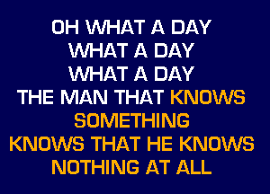 0H WHAT A DAY
WHAT A DAY
WHAT A DAY
THE MAN THAT KNOWS
SOMETHING
KNOWS THAT HE KNOWS
NOTHING AT ALL