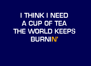 I THINK I NEED
A CUP 0F TEA
THE WORLD KEEPS

BURNIM