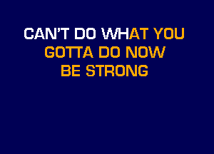 CAN'T DO WHAT YOU
GOTTA DO NOW
BE STRONG