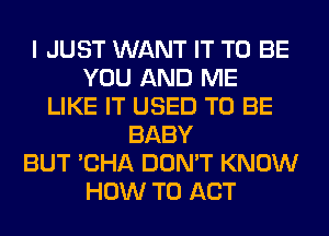 I JUST WANT IT TO BE
YOU AND ME
LIKE IT USED TO BE
BABY
BUT 'CHA DON'T KNOW
HOW TO ACT