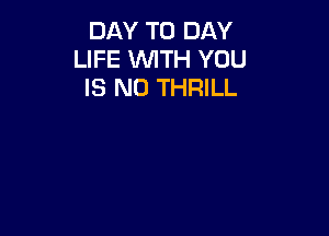 DAY TO DAY
LIFE WITH YOU
IS NO THRILL