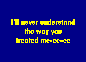 I'll never understand

lhe way you
lreuled me-ee-ee