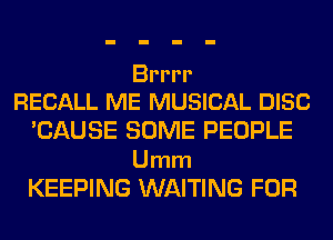 Brrrr
RECALL ME MUSICAL DISC

'CAUSE SOME PEOPLE

Umm
KEEPING WAITING FOR