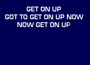 GET ON UP
GOT TO GET ON UP NOW
NOW GET ON UP