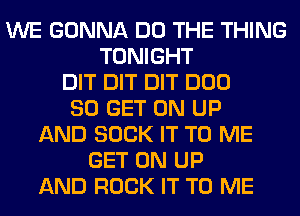 WE GONNA DO THE THING
TONIGHT
DIT DIT DIT DUO
80 GET ON UP
AND SUCK IT TO ME
GET ON UP
AND ROCK IT TO ME