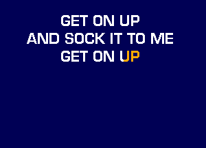 GET ON UP
AND SUCK IT TO ME
GET ON UP