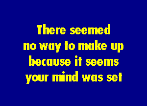 There seemed
no way lo make up

because it seems
your mind was set