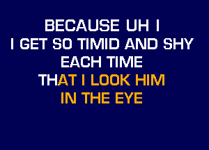 BECAUSE UH I
I GET SO TIMID AND SHY
EACH TIME
THAT I LOOK HIM
IN THE EYE
