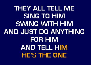 THEY ALL TELL ME
SING T0 HIM
SINlNG WITH HIM
AND JUST DO ANYTHING
FOR HIM
AND TELL HIM
HE'S THE ONE