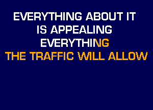 EVERYTHING ABOUT IT
IS APPEALING
EVERYTHING
THE TRAFFIC WILL ALLOW