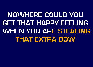 NOUVHERE COULD YOU
GET THAT HAPPY FEELING
WHEN YOU ARE STEALING

THAT EXTRA BOW