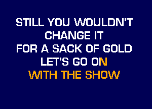 STILL YOU WOULDN'T
CHANGE IT
FOR A SACK OF GOLD
LET'S GO ON
WTH THE SHOW
