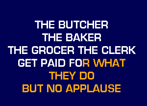 THE BUTCHER
THE BAKER
THE GROCER THE CLERK
GET PAID FOR WHAT
THEY DO
BUT NO APPLAUSE