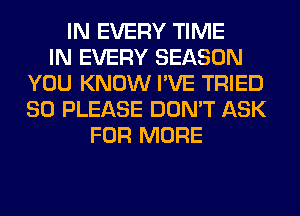 IN EVERY TIME
IN EVERY SEASON
YOU KNOW I'VE TRIED
SO PLEASE DON'T ASK
FOR MORE