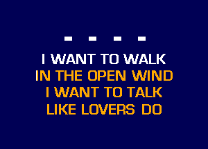I WANT TO WALK
IN THE OPEN WIND
I WANT TO TALK

LIKE LOVERS DO

g