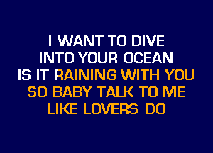 I WANT TO DIVE
INTO YOUR OCEAN
IS IT RAINING WITH YOU
SO BABY TALK TO ME
LIKE LOVERS DO
