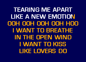 TEARING ME APART
LIKE A NEW EMOTION
OOH OOH OOH OOH HUD
I WANT TO BREATHE
IN THE OPEN WIND
I WANT TO KISS
LIKE LOVERS DO
