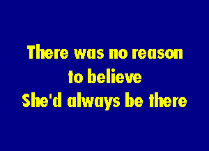 There was no reason

to believe
She'd always be lhere