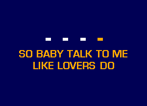 SO BABY TALK TO ME
LIKE LOVERS DO