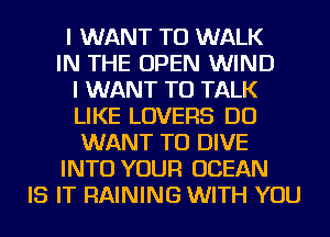 I WANT TO WALK
IN THE OPEN WIND
I WANT TO TALK
LIKE LOVERS DO
WANT TO DIVE
INTO YOUR OCEAN
IS IT RAINING WITH YOU