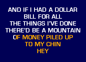 AND IF I HAD A DOLLAR
BILL FOR ALL
THE THINGS I'VE DONE
THERE'D BE A MOUNTAIN
OF MONEY PILED UP
TO MY CHIN
HEY