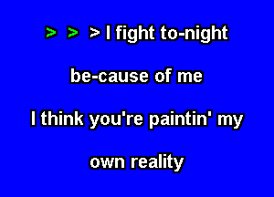 ? Nfight to-night

be-cause of me

I think you're paintin' my

own reality