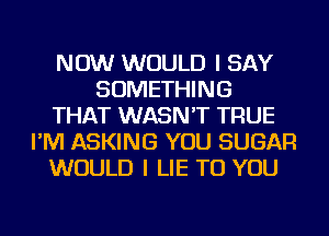 NOW WOULD I SAY
SOMETHING
THAT WASN'T TRUE
I'M ASKING YOU SUGAR
WOULD I LIE TO YOU