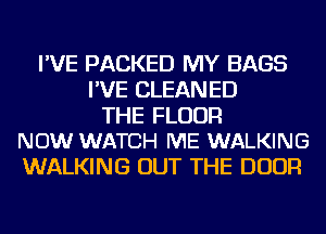 I'VE PACKED MY BAGS
I'VE CLEANED

THE FLOOR
NOW WATCH ME WALKING

WALKING OUT THE DOOR