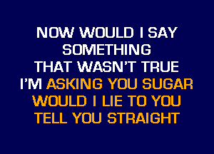 NOW WOULD I SAY
SOMETHING
THAT WASN'T TRUE
I'M ASKING YOU SUGAR
WOULD I LIE TO YOU
TELL YOU STRAIGHT