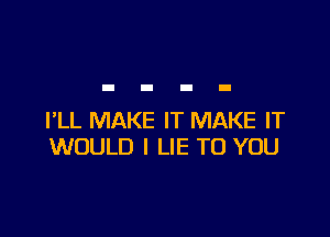 I'LL MAKE IT MAKE IT
WOULD I LIE TO YOU