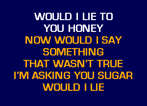 WOULD I LIE TO
YOU HONEY
NOW WOULD I SAY
SOMETHING
THAT WASN'T TRUE
I'M ASKING YOU SUGAR
WOULD I LIE