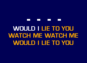 WOULD I LIE TO YOU
WATCH ME WATCH ME

WOULD I LIE TO YOU