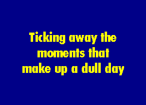 Ticking away Ihe

moments lhul
make up a dull day