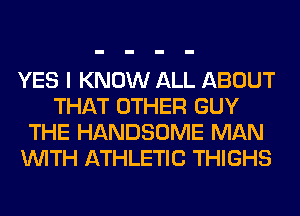 YES I KNOW ALL ABOUT
THAT OTHER GUY
THE HANDSOME MAN
WITH ATHLETIC THIGHS