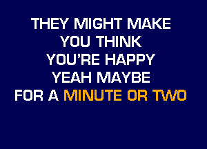 THEY MIGHT MAKE
YOU THINK
YOU'RE HAPPY
YEAH MAYBE
FOR A MINUTE OR TWO