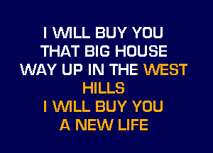 I WILL BUY YOU
THAT BIG HOUSE
WAY UP IN THE WEST
HILLS
I WILL BUY YOU
A NEW LIFE