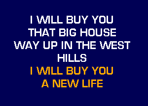 I WILL BUY YOU
THAT BIG HOUSE
WAY UP IN THE WEST
HILLS
I WILL BUY YOU
A NEW LIFE